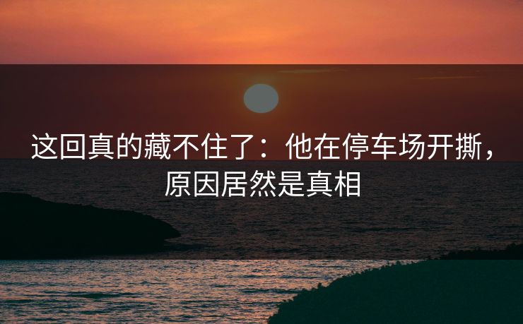 这回真的藏不住了：他在停车场开撕，原因居然是真相