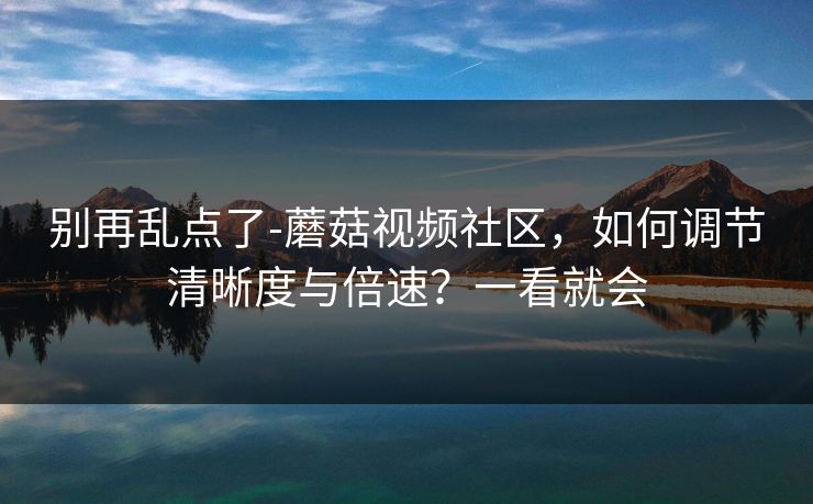 别再乱点了-蘑菇视频社区，如何调节清晰度与倍速？一看就会