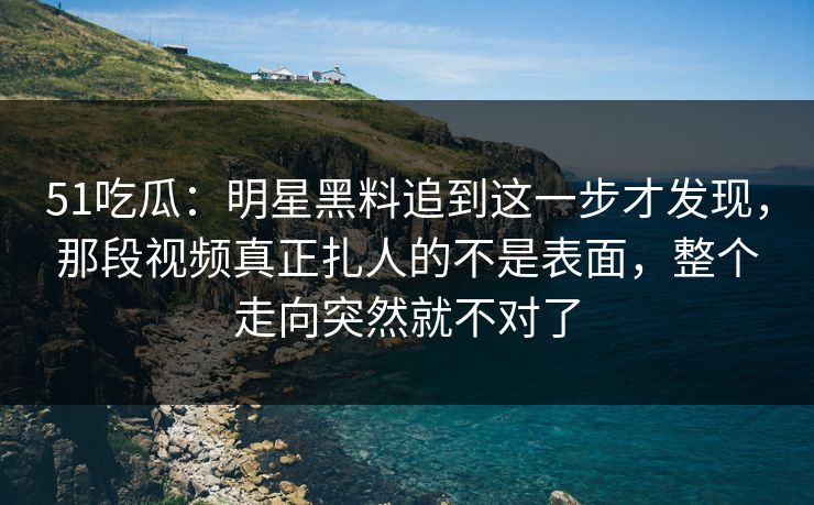 51吃瓜：明星黑料追到这一步才发现，那段视频真正扎人的不是表面，整个走向突然就不对了