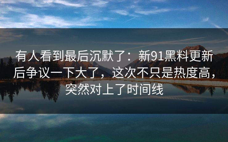 有人看到最后沉默了：新91黑料更新后争议一下大了，这次不只是热度高，突然对上了时间线