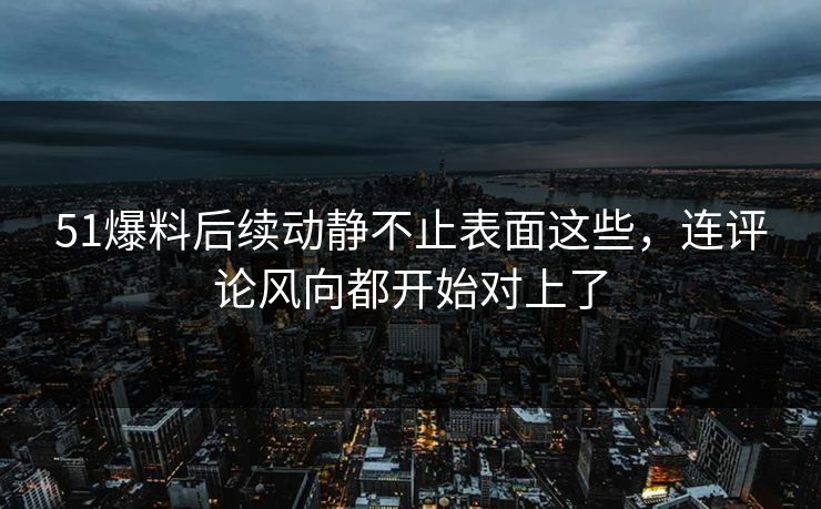 51爆料后续动静不止表面这些，连评论风向都开始对上了