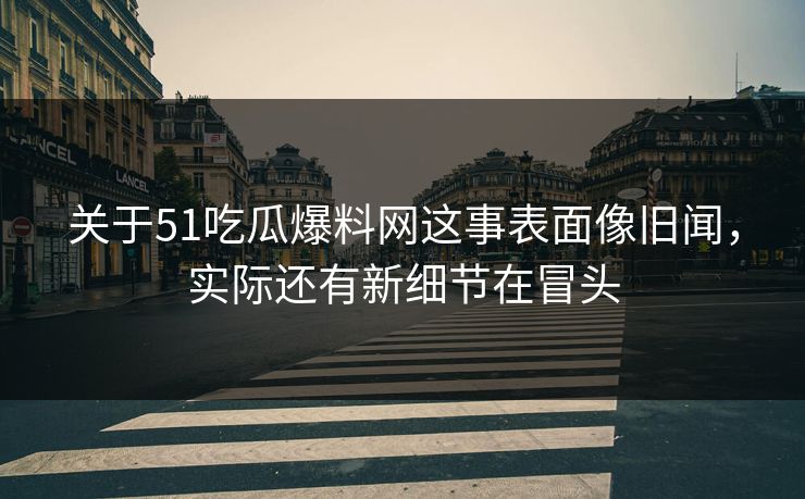 关于51吃瓜爆料网这事表面像旧闻，实际还有新细节在冒头