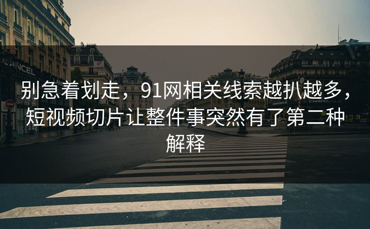 别急着划走，91网相关线索越扒越多，短视频切片让整件事突然有了第二种解释