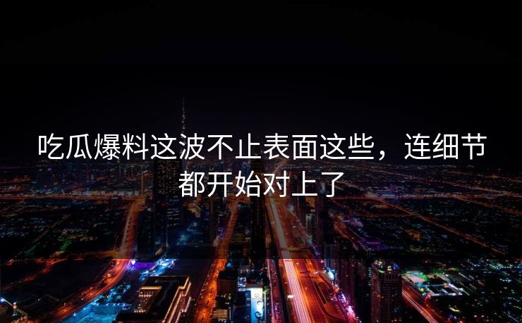 吃瓜爆料这波不止表面这些，连细节都开始对上了